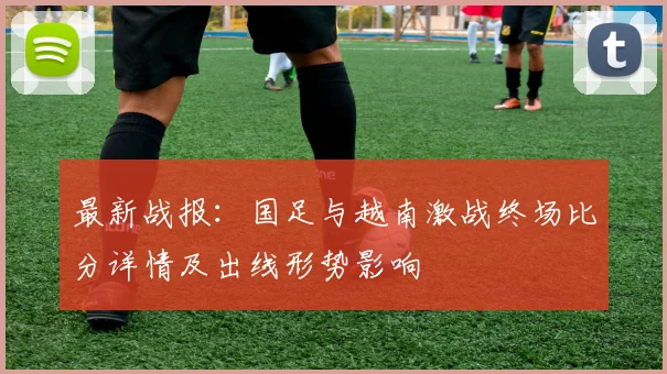 最新战报：国足与越南激战终场比分详情及出线形势影响