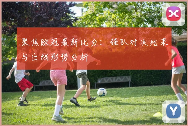 聚焦欧冠最新比分：强队对决结果与出线形势分析