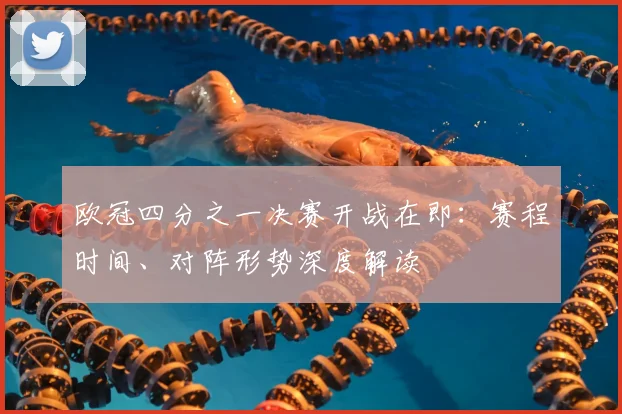 欧冠四分之一决赛开战在即：赛程时间、对阵形势深度解读