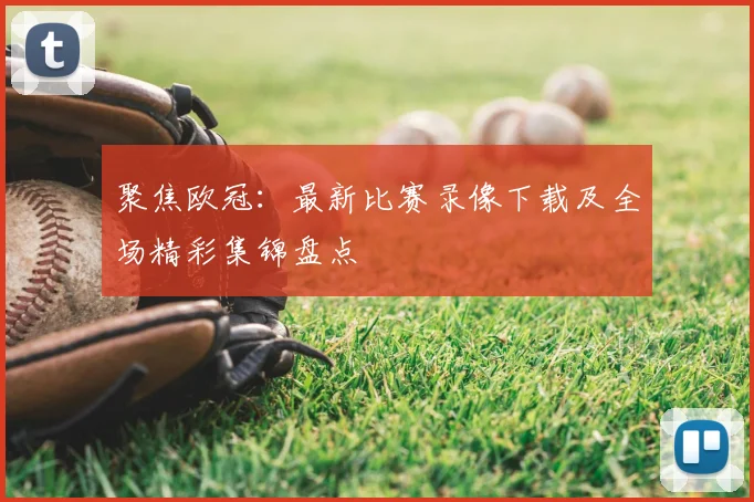 聚焦欧冠：最新比赛录像下载及全场精彩集锦盘点