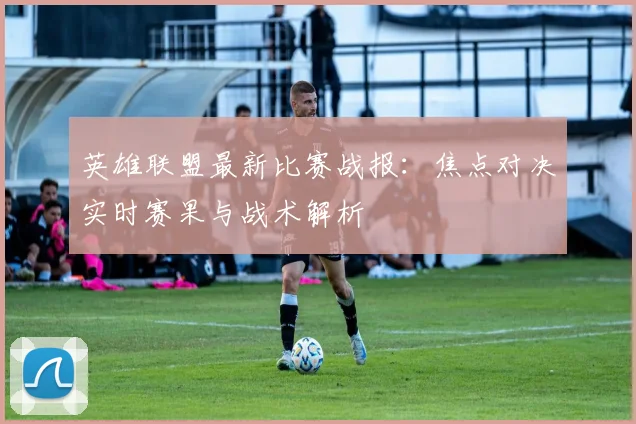 英雄联盟最新比赛战报：焦点对决实时赛果与战术解析
