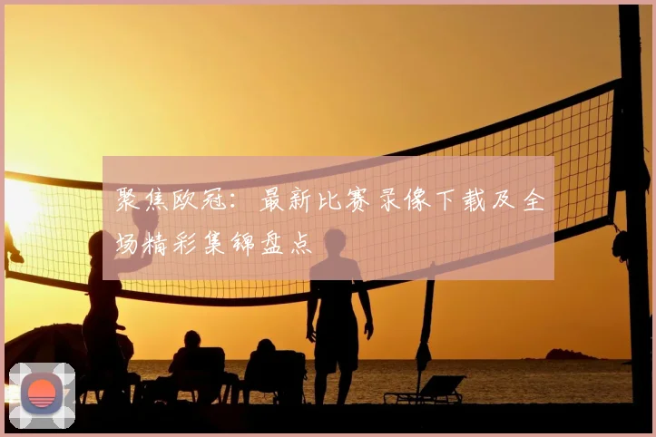 聚焦欧冠：最新比赛录像下载及全场精彩集锦盘点