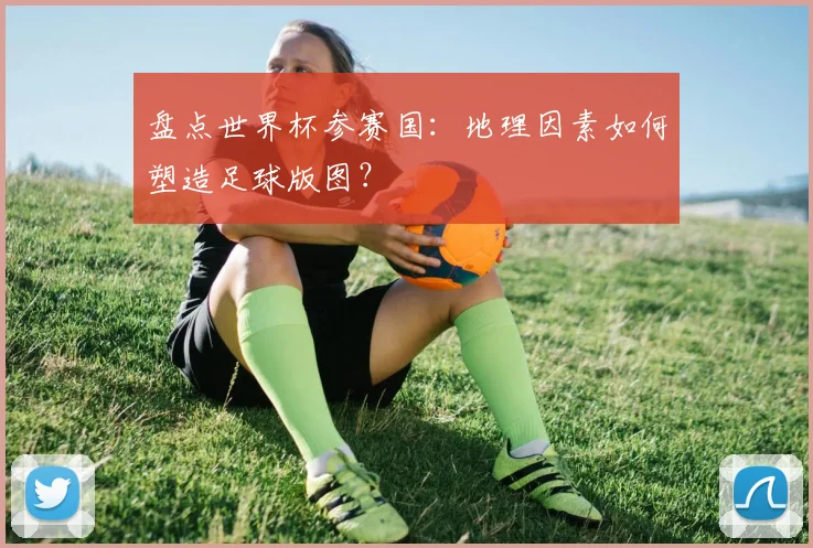 盘点世界杯参赛国：地理因素如何塑造足球版图？