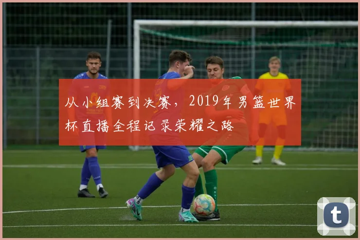 从小组赛到决赛，2019年男篮世界杯直播全程记录荣耀之路