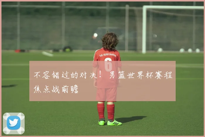 不容错过的对决！男篮世界杯赛程焦点战前瞻