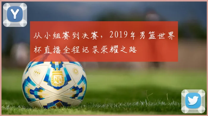 从小组赛到决赛，2019年男篮世界杯直播全程记录荣耀之路