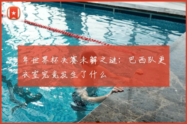 年世界杯决赛未解之谜：巴西队更衣室究竟发生了什么