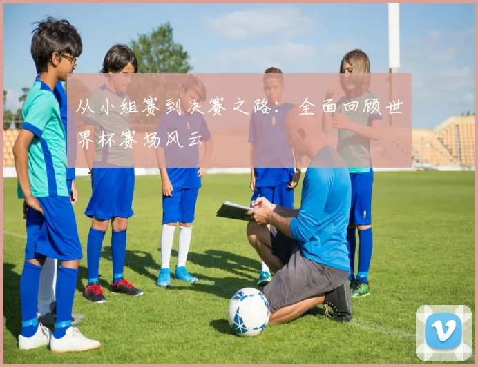从小组赛到决赛之路：全面回顾世界杯赛场风云