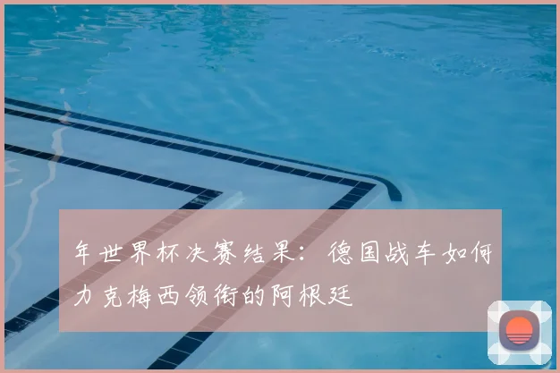 年世界杯决赛结果：德国战车如何力克梅西领衔的阿根廷