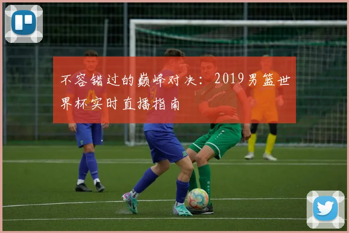 不容错过的巅峰对决：2019男篮世界杯实时直播指南