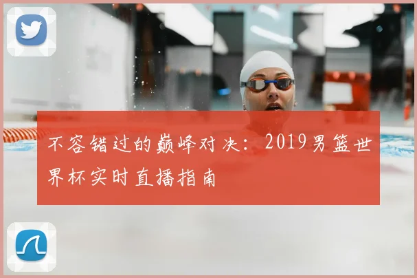 不容错过的巅峰对决：2019男篮世界杯实时直播指南